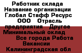 Работник склада › Название организации ­ Глобал Стафф Ресурс, ООО › Отрасль предприятия ­ Другое › Минимальный оклад ­ 26 000 - Все города Работа » Вакансии   . Калининградская обл.,Приморск г.